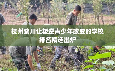 抚州黎川让叛逆青少年改变的学校排名精选出炉
