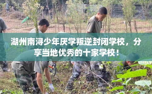 湖州南浔少年厌学叛逆封闭学校，分享当地优秀的十家学校！