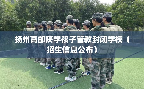 扬州高邮厌学孩子管教封闭学校（招生信息公布）