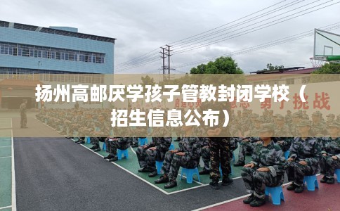 扬州高邮厌学孩子管教封闭学校（招生信息公布）