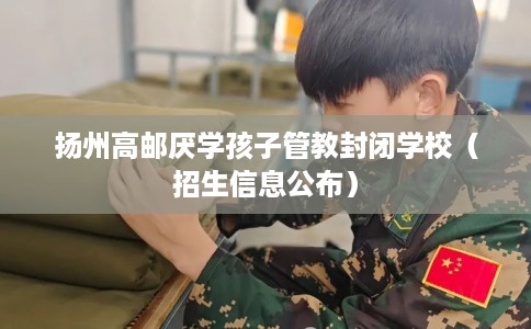 扬州高邮厌学孩子管教封闭学校（招生信息公布）