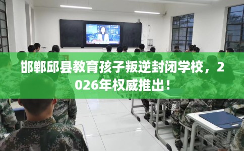 邯郸邱县教育孩子叛逆封闭学校，2026年权威推出！
