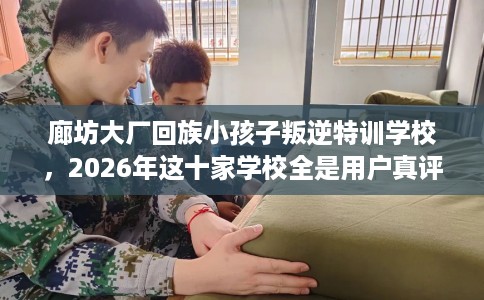 廊坊大厂回族小孩子叛逆特训学校，2026年这十家学校全是用户真评!