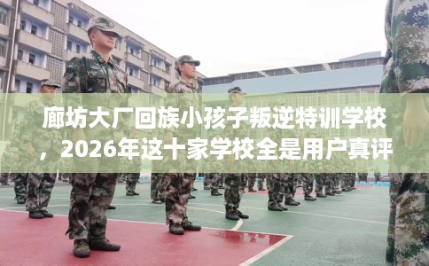 廊坊大厂回族小孩子叛逆特训学校，2026年这十家学校全是用户真评!