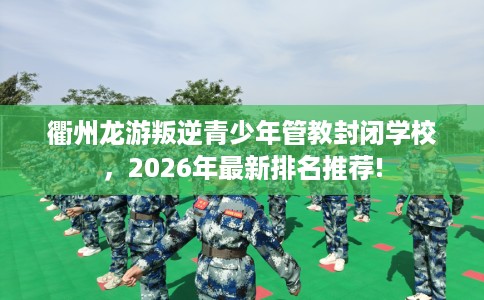 衢州龙游叛逆青少年管教封闭学校，2026年最新排名推荐!