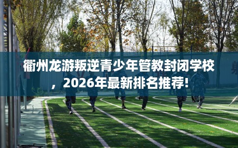 衢州龙游叛逆青少年管教封闭学校，2026年最新排名推荐!