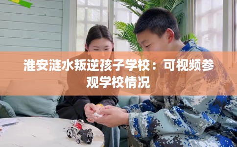 淮安涟水叛逆孩子学校：可视频参观学校情况