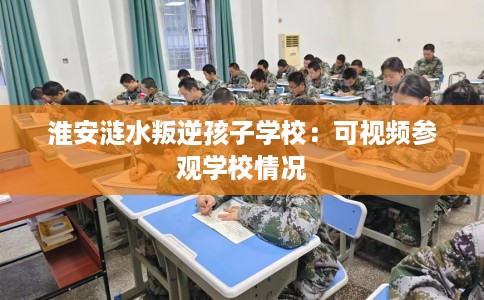 淮安涟水叛逆孩子学校：可视频参观学校情况