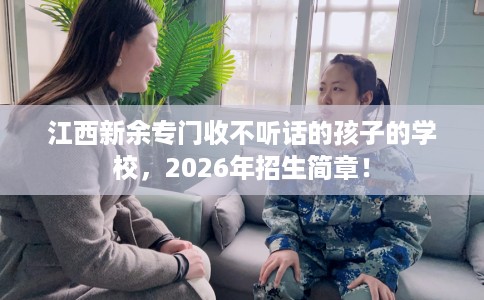 江西新余专门收不听话的孩子的学校，2026年招生简章！