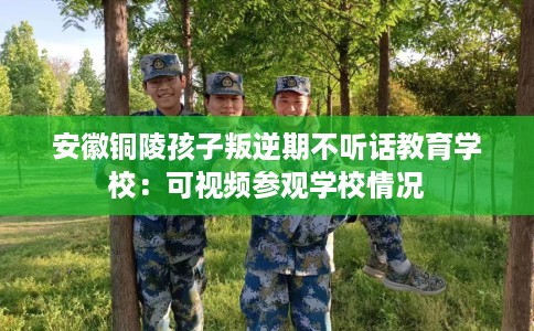 安徽铜陵孩子叛逆期不听话教育学校：可视频参观学校情况