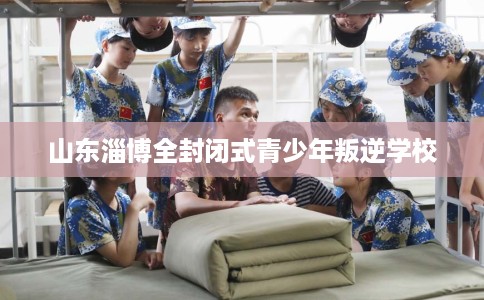 山东淄博全封闭式青少年叛逆学校