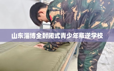 山东淄博全封闭式青少年叛逆学校
