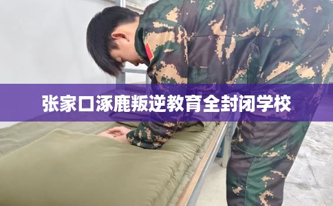 张家口涿鹿叛逆教育全封闭学校