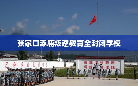 张家口涿鹿叛逆教育全封闭学校