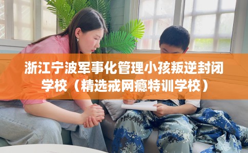 浙江宁波军事化管理小孩叛逆封闭学校（精选戒网瘾特训学校）