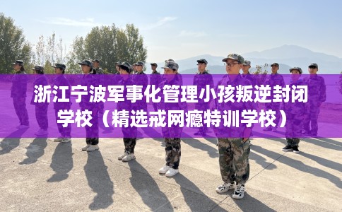 浙江宁波军事化管理小孩叛逆封闭学校（精选戒网瘾特训学校）