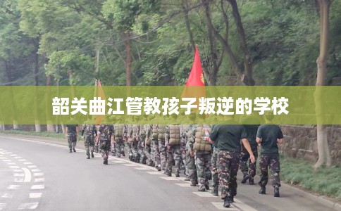 韶关曲江管教孩子叛逆的学校