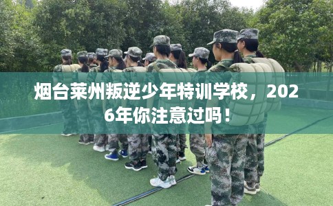 烟台莱州叛逆少年特训学校，2026年你注意过吗！