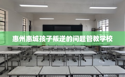惠州惠城孩子叛逆的问题管教学校