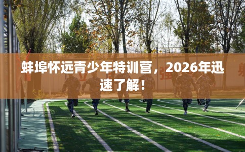 蚌埠怀远青少年特训营，2026年迅速了解！