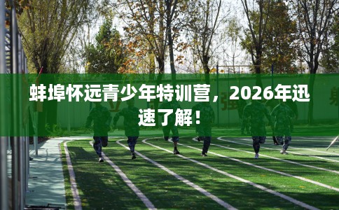 蚌埠怀远青少年特训营，2026年迅速了解！