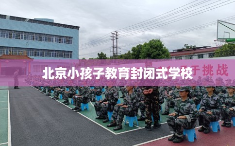 北京小孩子教育封闭式学校