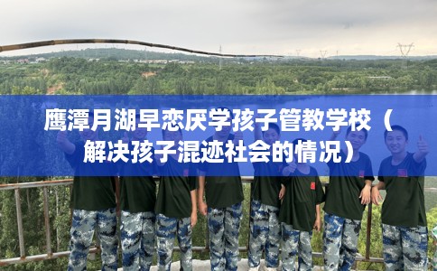 鹰潭月湖早恋厌学孩子管教学校（解决孩子混迹社会的情况）