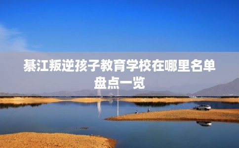 綦江叛逆孩子教育学校在哪里名单盘点一览