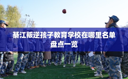 綦江叛逆孩子教育学校在哪里名单盘点一览