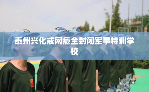 泰州兴化戒网瘾全封闭军事特训学校