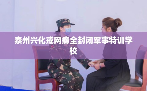 泰州兴化戒网瘾全封闭军事特训学校