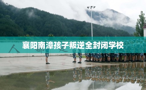 襄阳南漳孩子叛逆全封闭学校