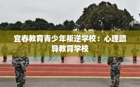 宜春教育青少年叛逆学校：心理疏导教育学校