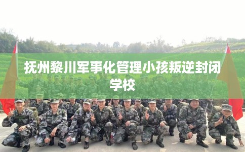 抚州黎川军事化管理小孩叛逆封闭学校