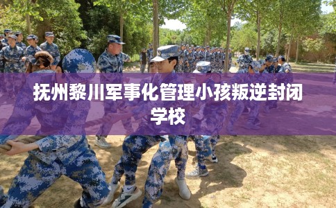 抚州黎川军事化管理小孩叛逆封闭学校