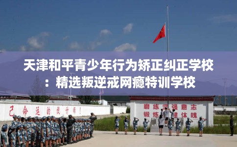 天津和平青少年行为矫正纠正学校：精选叛逆戒网瘾特训学校