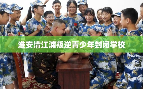 淮安清江浦叛逆青少年封闭学校