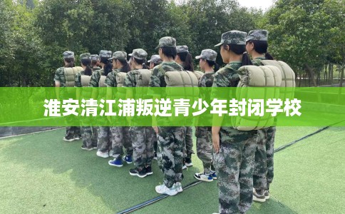 淮安清江浦叛逆青少年封闭学校