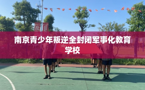 南京青少年叛逆全封闭军事化教育学校