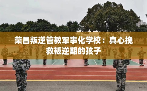 荣昌叛逆管教军事化学校：真心挽救叛逆期的孩子