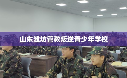 山东潍坊管教叛逆青少年学校