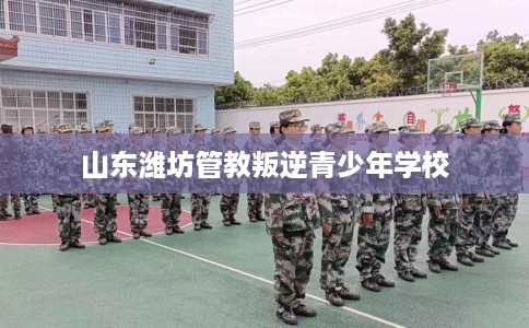 山东潍坊管教叛逆青少年学校