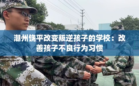 潮州饶平改变叛逆孩子的学校：改善孩子不良行为习惯