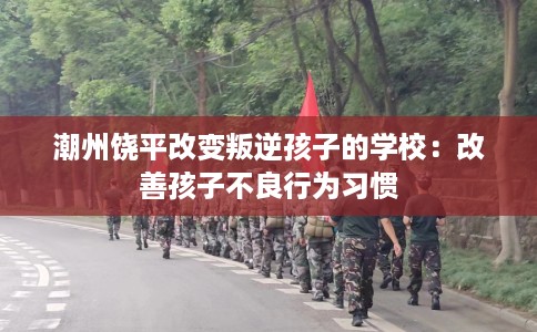 潮州饶平改变叛逆孩子的学校：改善孩子不良行为习惯