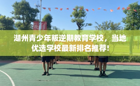 湖州青少年叛逆期教育学校，当地优选学校最新排名推荐!