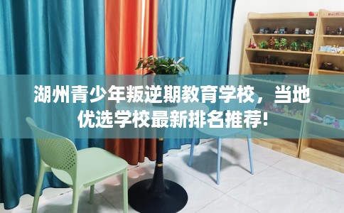 湖州青少年叛逆期教育学校，当地优选学校最新排名推荐!