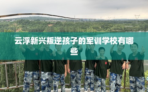 云浮新兴叛逆孩子的军训学校有哪些