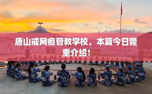 唐山戒网瘾管教学校，本篇今日隆重介绍！