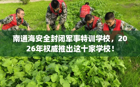 南通海安全封闭军事特训学校，2026年权威推出这十家学校！