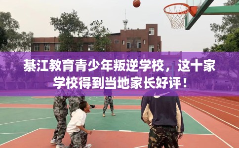 綦江教育青少年叛逆学校，这十家学校得到当地家长好评！